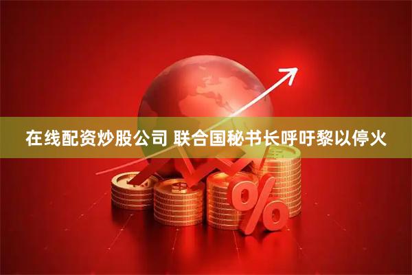 在线配资炒股公司 联合国秘书长呼吁黎以停火
