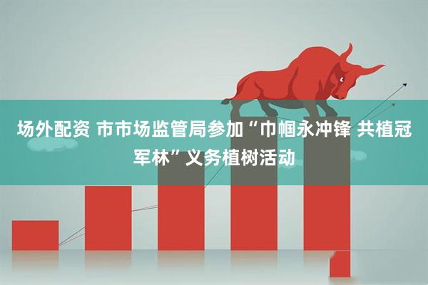场外配资 市市场监管局参加“巾帼永冲锋 共植冠军林”义务植树活动