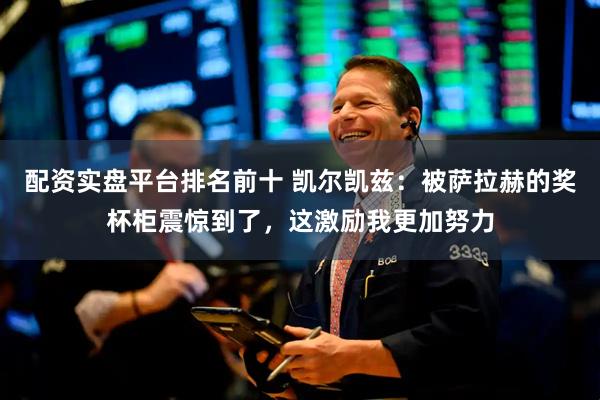 配资实盘平台排名前十 凯尔凯兹：被萨拉赫的奖杯柜震惊到了，这激励我更加努力