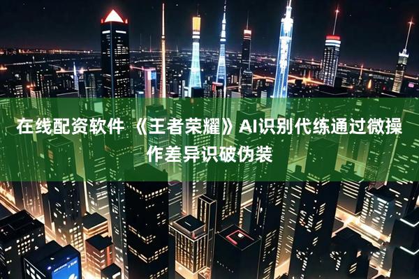 在线配资软件 《王者荣耀》AI识别代练通过微操作差异识破伪装