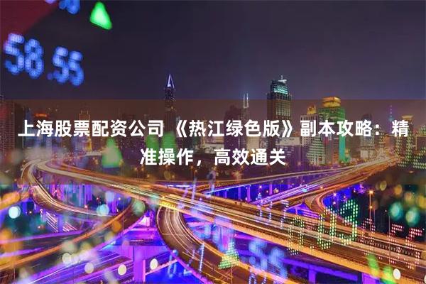 上海股票配资公司 《热江绿色版》副本攻略：精准操作，高效通关