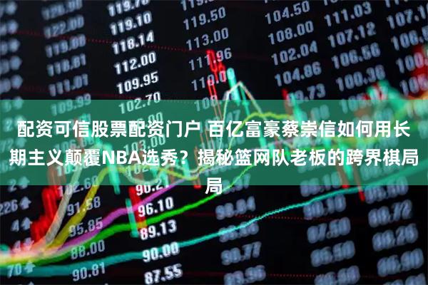 配资可信股票配资门户 百亿富豪蔡崇信如何用长期主义颠覆NBA选秀？揭秘篮网队老板的跨界棋局