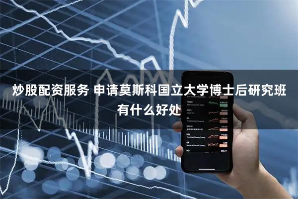 炒股配资服务 申请莫斯科国立大学博士后研究班有什么好处