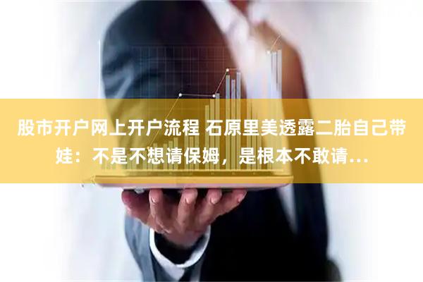 股市开户网上开户流程 石原里美透露二胎自己带娃：不是不想请保姆，是根本不敢请…