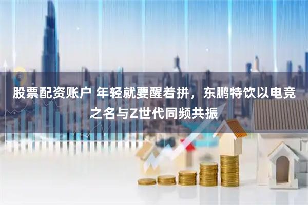 股票配资账户 年轻就要醒着拼，东鹏特饮以电竞之名与Z世代同频共振