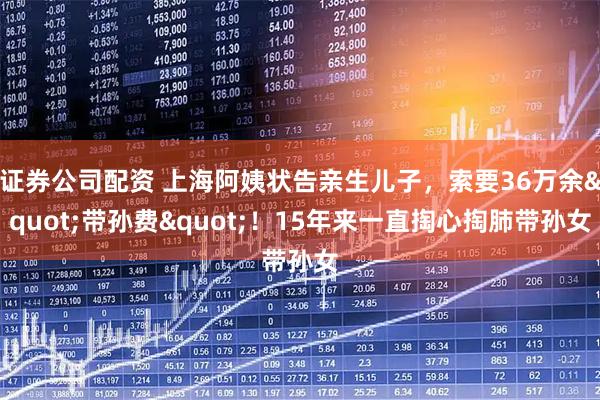 证券公司配资 上海阿姨状告亲生儿子，索要36万余"带孙费"！15年来一直掏心掏肺带孙女