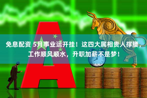 免息配资 5月事业运开挂！这四大属相贵人撑腰，工作顺风顺水，升职加薪不是梦！