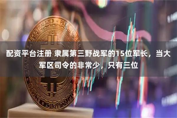 配资平台注册 隶属第三野战军的15位军长，当大军区司令的非常少，只有三位