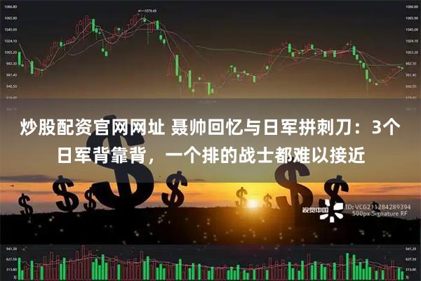 炒股配资官网网址 聂帅回忆与日军拼刺刀：3个日军背靠背，一个排的战士都难以接近